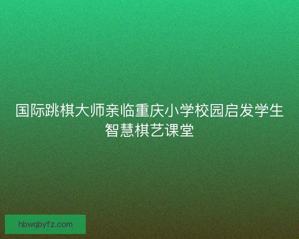 国际跳棋大师亲临重庆小学校园启发学生智慧棋艺课堂