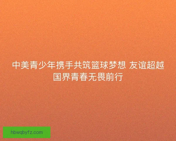 中美青少年携手共筑篮球梦想 友谊超越国界青春无畏前行