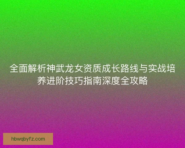 全面解析神武龙女资质成长路线与实战培养进阶技巧指南深度全攻略