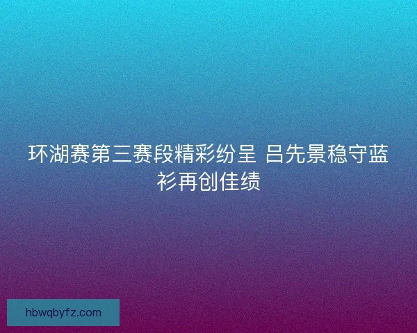 环湖赛第三赛段精彩纷呈 吕先景稳守蓝衫再创佳绩