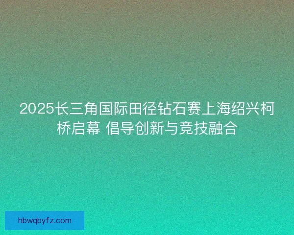 2025长三角国际田径钻石赛上海绍兴柯桥启幕 倡导创新与竞技融合