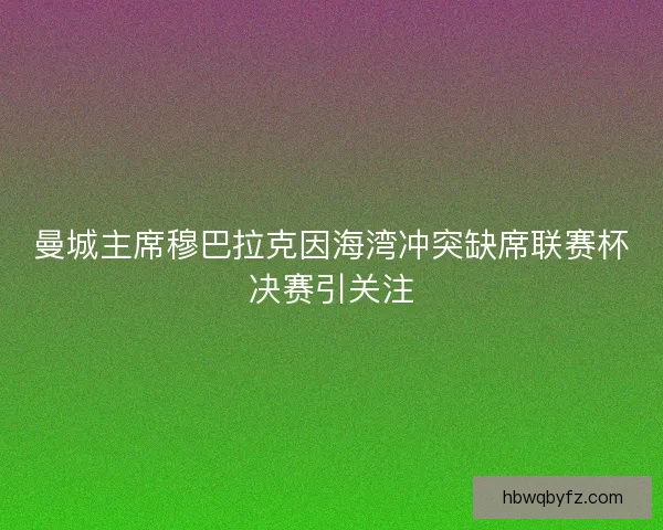 曼城主席穆巴拉克因海湾冲突缺席联赛杯决赛引关注 曼城主席穆巴拉克因海湾冲突缺席联赛杯决赛引关注