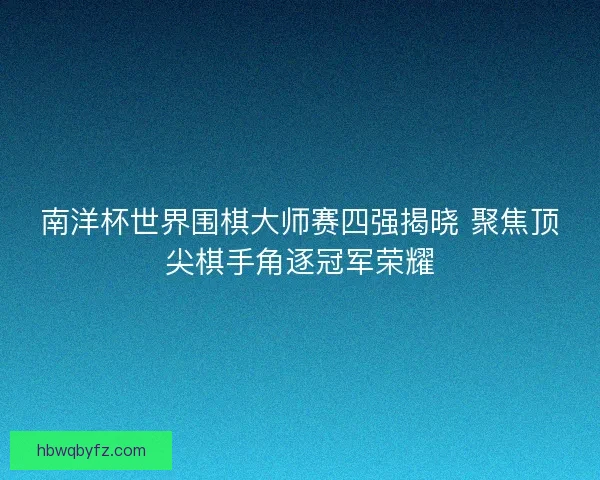南洋杯世界围棋大师赛四强揭晓 聚焦顶尖棋手角逐冠军荣耀
