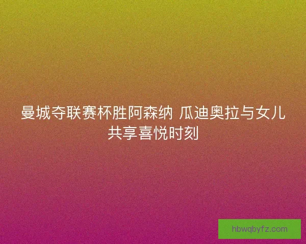 曼城夺联赛杯胜阿森纳 瓜迪奥拉与女儿共享喜悦时刻
