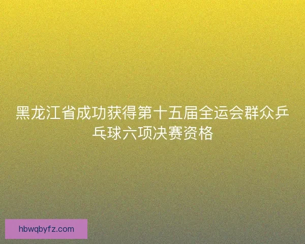 黑龙江省成功获得第十五届全运会群众乒乓球六项决赛资格