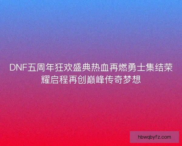 DNF五周年狂欢盛典热血再燃勇士集结荣耀启程再创巅峰传奇梦想 DNF五周年狂欢盛典热血再燃勇士集结荣耀启程再创巅峰传奇梦想