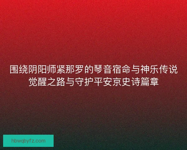 围绕阴阳师紧那罗的琴音宿命与神乐传说觉醒之路与守护平安京史诗篇章 围绕阴阳师紧那罗的琴音宿命与神乐传说觉醒之路与守护平安京史诗篇章