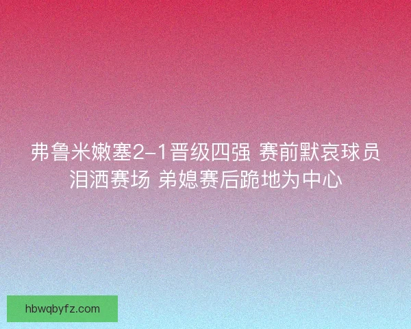 弗鲁米嫩塞2-1晋级四强 赛前默哀球员泪洒赛场 弟媳赛后跪地为中心